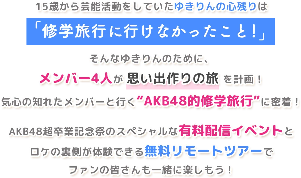 15歳から芸能活動をしていたゆきりんの心残りは「修学旅行に行けなかったこと！」そんなゆきりんのために、メンバー4人が 思い出作りの旅 を計画！気心の知れたメンバーと行く“AKB48的修学旅行”に密着！AKB48超卒業記念祭のスペシャルな有料配信イベントとロケの裏側が体験できる無料リモートツアーでファンの皆さんも一緒に楽しもう！