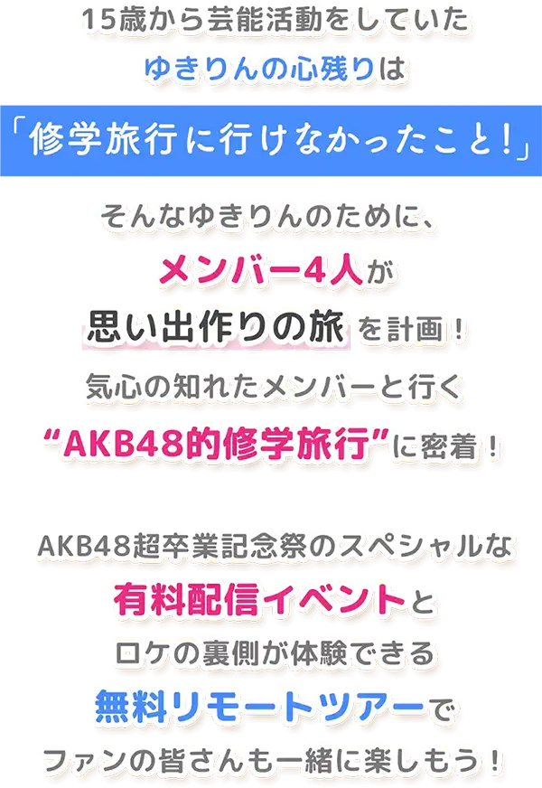 15歳から芸能活動をしていたゆきりんの心残りは「修学旅行に行けなかったこと！」そんなゆきりんのために、メンバー4人が 思い出作りの旅 を計画！気心の知れたメンバーと行く“AKB48的修学旅行”に密着！AKB48超卒業記念祭のスペシャルな有料配信イベントとロケの裏側が体験できる無料リモートツアーでファンの皆さんも一緒に楽しもう！