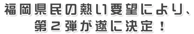 福岡県民の熱い要望により、第２弾が遂に決定！
