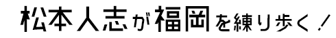 松本人志が福岡を練り歩く！