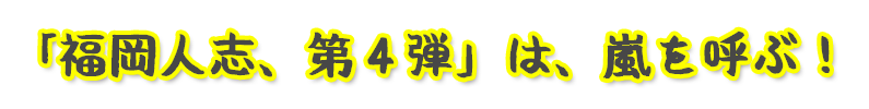 「福岡人志、第４弾」は、嵐を呼ぶ！