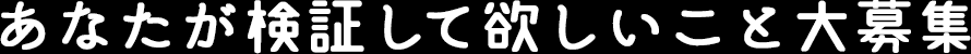 あなたが検証して欲しいこと大募集