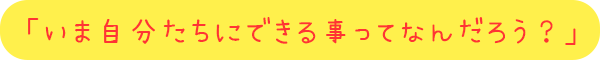 「いま自分たちにできる事ってなんだろう？ 」