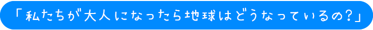 「私たちが大人になったら
地球はどうなっているの？」