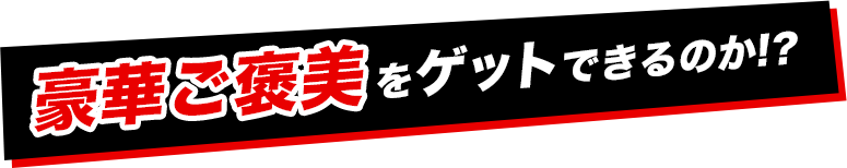 豪華ご褒美をゲットできるか！？