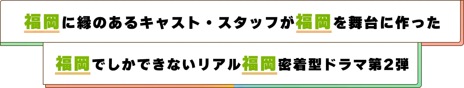 福岡に縁のあるキャスト・スタッフが福岡を舞台に作った、福岡でしかできないリアル福岡密着型ドラマ第2弾！