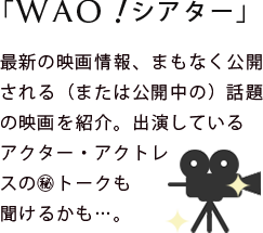 最新の映画情報、間もなく公開される(または公開中の)話題の
映画を紹介します。
出演しているアクター・アクトレスの㊙トークも聞けるかも…。
