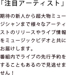 期待の新人から超大物ミュージシャンまで様々なアーティストのリリースやライブ情報をミュージックビデオと共にお届けします。
番組内でライブの先行予約をすることもあるので見逃せません！