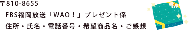 〒810-8655 FBS福岡放送「WAO！」プレゼント係 住所・氏名・電話番号・希望商品名・ご感想