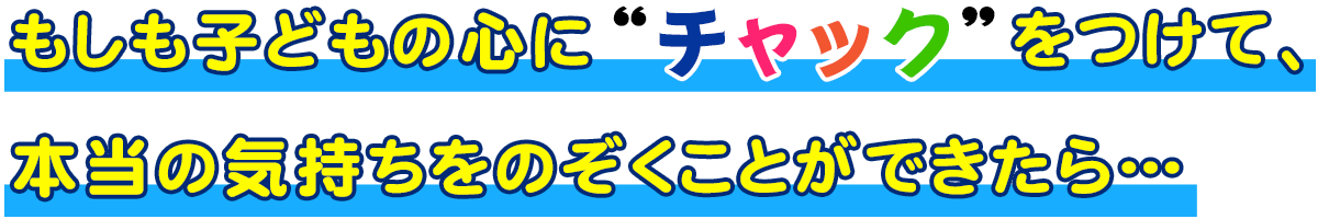 もしも子どもの心に“チャック”をつけて、本当の気持ちをのぞくことができたら…
